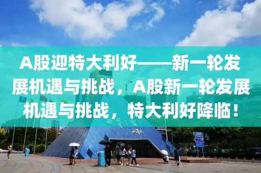 A股迎特大利好——新一轮发展机遇与挑战，A股新一轮发展机遇与挑战，特大利好降临！，A股新一轮发展机遇与挑战，特大利好降临的启示