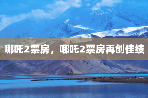哪吒2票房，哪吒2票房再创佳绩