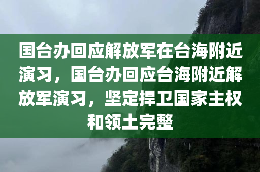 国台办回应解放军在台海附近演习，国台办回应台海附近解放军演习，坚定捍卫国家主权和领土完整，国台办回应台海附近解放军演习，坚定捍卫国家主权和领土完整
