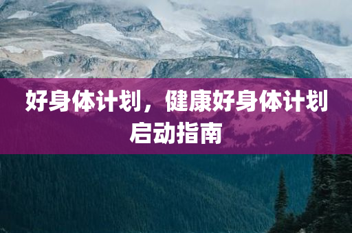 好身体计划，健康好身体计划启动指南，健康启程，好身体计划的启动指南