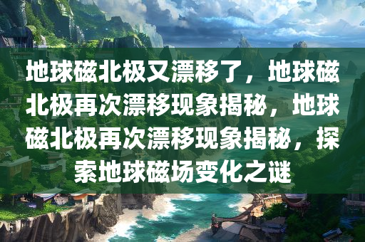 地球磁北极又漂移了，地球磁北极再次漂移现象揭秘，地球磁北极再次漂移现象揭秘，探索地球磁场变化之谜今晚必出三肖2025_2025新澳门精准免费提供·精确判断
