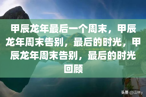 甲辰龙年最后一个周末，甲辰龙年周末告别，最后的时光，甲辰龙年周末告别，最后的时光回顾今晚必出三肖2025_2025新澳门精准免费提供·精确判断