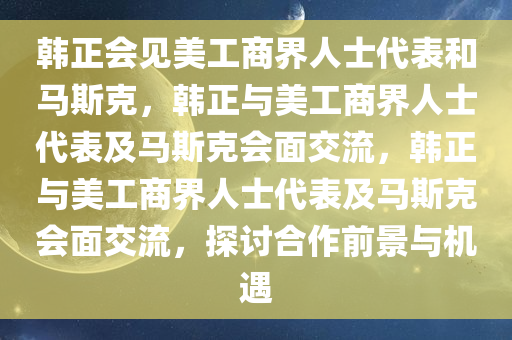 韩正会见美工商界人士代表和马斯克，韩正与美工商界人士代表及马斯克会面交流，韩正与美工商界人士代表及马斯克会面交流，探讨合作前景与机遇今晚必出三肖2025_2025新澳门精准免费提供·精确判断
