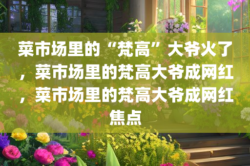 菜市场里的“梵高”大爷火了，菜市场里的梵高大爷成网红，菜市场里的梵高大爷成网红焦点