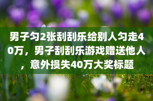 男子匀2张刮刮乐给别人匀走40万，男子刮刮乐游戏赠送他人，意外损失40万大奖标题，男子刮刮乐赠送他人，意外损失40万大奖