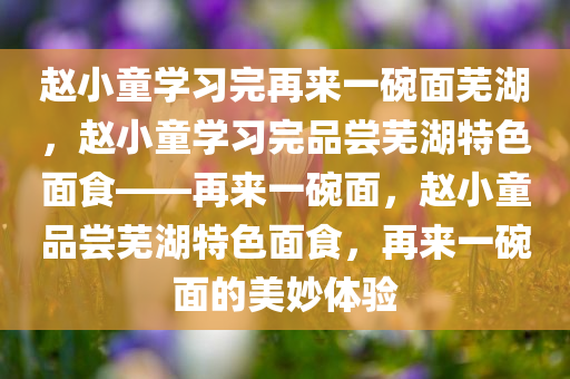 赵小童学习完再来一碗面芜湖，赵小童学习完品尝芜湖特色面食——再来一碗面