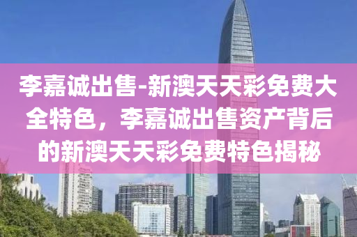 李嘉诚出售-新澳天天彩免费大全特色，李嘉诚出售资产背后的新澳天天彩免费特色揭秘，李嘉诚出售资产背后的秘密，新澳天天彩免费特色揭秘