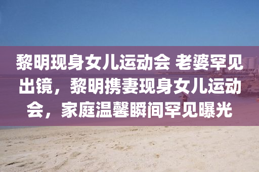 黎明现身女儿运动会 老婆罕见出镜，黎明携妻现身女儿运动会，家庭温馨瞬间罕见曝光