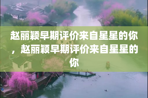 赵丽颖早期评价来自星星的你，赵丽颖早期评价来自星星的你