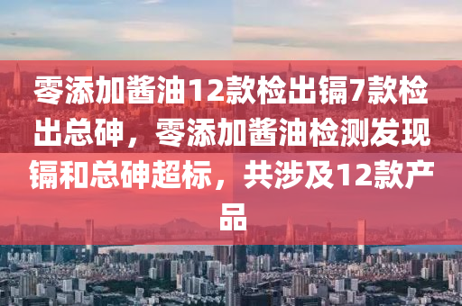 零添加酱油12款检出镉7款检出总砷，零添加酱油检测发现镉和总砷超标，共涉及12款产品