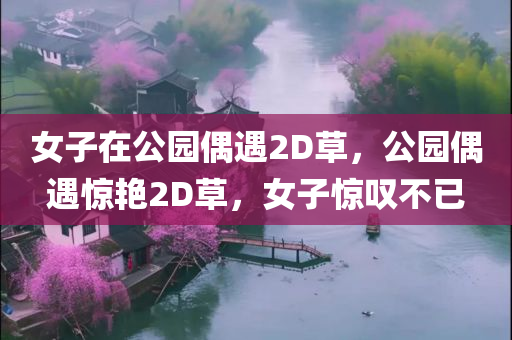 女子在公园偶遇2D草，公园偶遇惊艳2D草，女子惊叹不已，公园偶遇惊艳2D草，女子惊叹不已的体验
