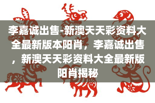 李嘉诚出售-新澳天天彩资料大全最新版本阳肖，李嘉诚出售，新澳天天彩资料大全最新版阳肖揭秘