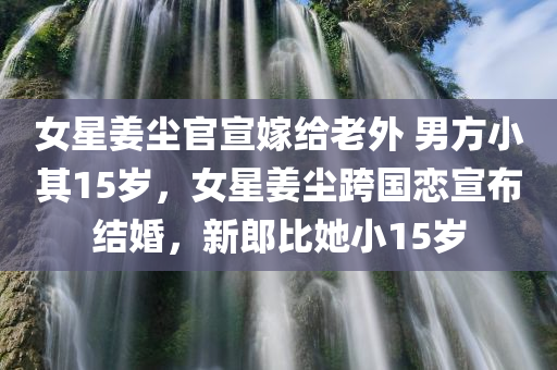女星姜尘官宣嫁给老外 男方小其15岁，女星姜尘跨国恋宣布结婚，新郎比她小15岁，姜尘跨国恋宣布结婚，新郎年龄相差十五岁