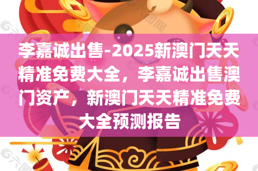 李嘉诚出售-2025新澳门天天精准免费大全，李嘉诚出售澳门资产，新澳门天天精准免费大全预测报告