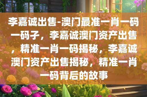 李嘉诚出售-澳门最准一肖一码一码孑，李嘉诚澳门资产出售，精准一肖一码揭秘，李嘉诚澳门资产出售揭秘，精准一肖一码背后的故事