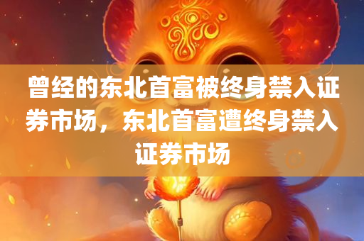 曾经的东北首富被终身禁入证券市场，东北首富遭终身禁入证券市场