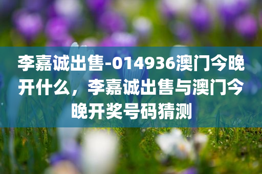 李嘉诚出售-014936澳门今晚开什么，李嘉诚出售与澳门今晚开奖号码猜测