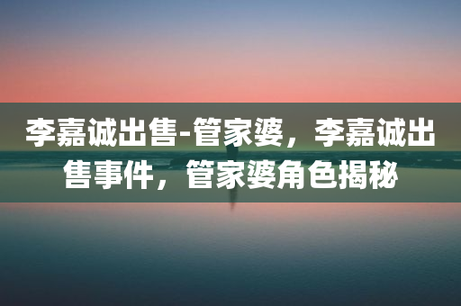 李嘉诚出售-管家婆，李嘉诚出售事件，管家婆角色揭秘，李嘉诚出售事件，管家婆角色深度揭秘