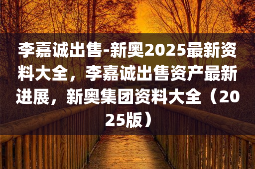李嘉诚出售-新奥2025最新资料大全，李嘉诚出售资产最新进展，新奥集团资料大全（2025版），李嘉诚出售资产与新奥集团最新动态概览（2025版）