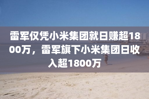 雷军仅凭小米集团就日赚超1800万，雷军旗下小米集团日收入超1800万，雷军旗下小米集团日收入超1.8亿，揭秘小米的商业成功之道
