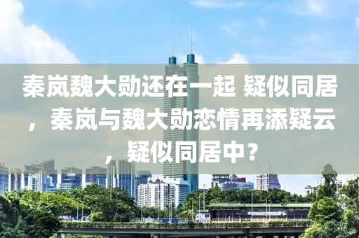 秦岚魏大勋还在一起 疑似同居，秦岚与魏大勋恋情再添疑云，疑似同居中？，秦岚与魏大勋恋情疑云重重，同居传闻再添热议标题，秦岚魏大勋恋情疑云，同居传闻引热议。