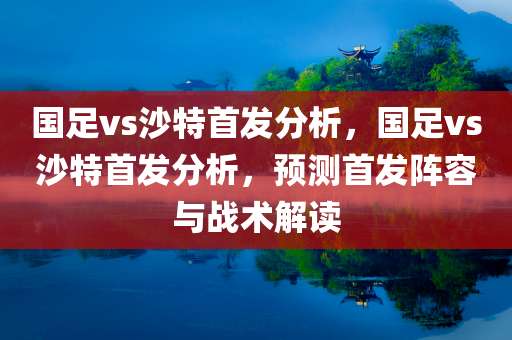 国足vs沙特首发分析，国足vs沙特首发分析，预测首发阵容与战术解读，国足与沙特首发阵容深度解析，预测首发与战术布局探讨