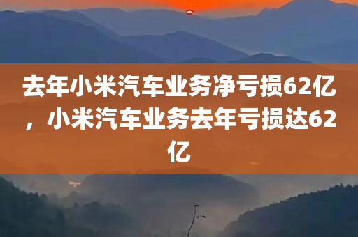 去年小米汽车业务净亏损62亿，小米汽车业务去年亏损达62亿，小米汽车业务去年亏损达巨额数字，亏损达62亿