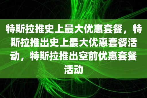 特斯拉推史上最大优惠套餐，特斯拉推出史上最大优惠套餐活动，特斯拉推出空前优惠套餐活动今晚必出三肖2025_2025新澳门精准免费提供·精确判断