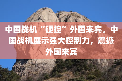 中国战机“硬控”外国来宾，中国今晚必出三肖2025_2025新澳门精准免费提供·精确判断战机展示强大控制力，震撼外国来宾