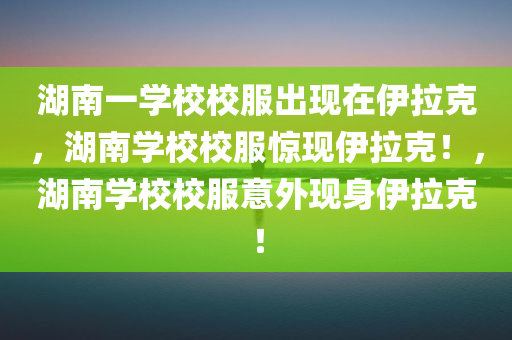 湖南一学校校服出现在伊拉克，湖南学校校服惊现伊拉克！，湖南学校校服意外现身伊拉克！