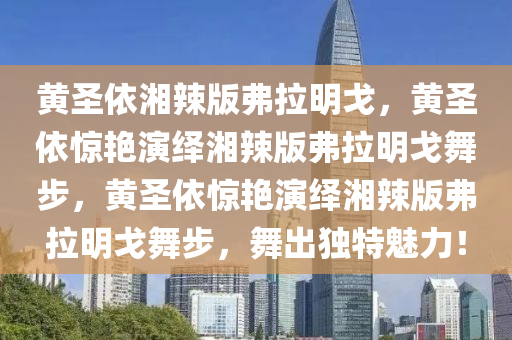 黄圣依湘辣版弗拉明戈，黄圣依惊艳演绎湘辣版弗拉明戈舞步，黄圣依惊艳演绎湘辣版弗拉明戈舞步，舞出独特魅力！