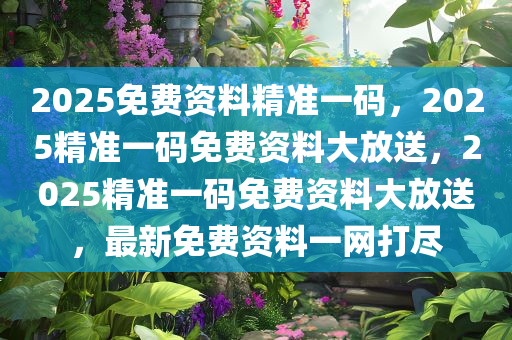 2025免费资料精准一码，2025精准一码免费资料大放送，2025精准一码免费资料大放送，最新免费资料一网打尽今晚必出三肖2025_2025新澳门精准免费提供·精确判断