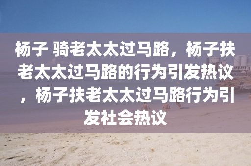 杨子 骑老太太过马路，杨子扶老太太过马路的行为引发热议，杨子扶老太太过马路行为引发社会热议
