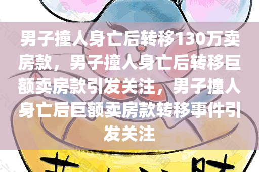 男子撞人身亡后转移130万卖房款，男子撞人身亡后转移巨额卖房款引发关注，男子撞人身亡后巨额卖房款转移事件引发关注