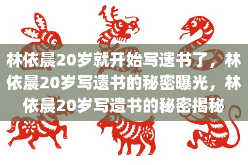 林依晨20岁就开始写遗书了，林依晨20岁写遗书的秘密曝光，林依晨20岁写遗书的秘密揭秘