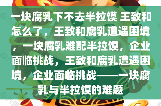 一块腐乳下不去半拉馍 王致和怎么了，王致和腐乳遭遇困境，一块腐乳难配半拉馍，企业面临挑战，王致和腐乳遭遇困境，企业面临挑战——一块腐乳与半拉馍的难题