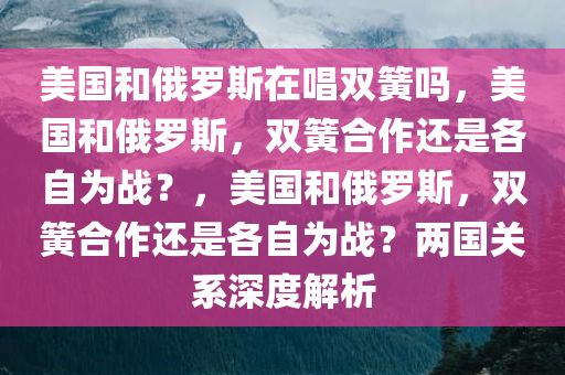 美国和俄罗斯在唱双簧吗，美国和俄罗斯，双簧合作还是各自为战？，美国和俄罗斯，双簧合作还是各自为战？两国关系深度解析