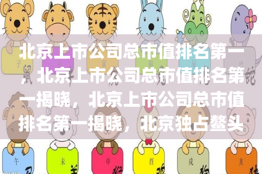 北京上市公司总市值排名第一，北京上市公司总市值排名第一揭晓，北京上市公司总市值排名第一揭晓，北京独占鳌头
