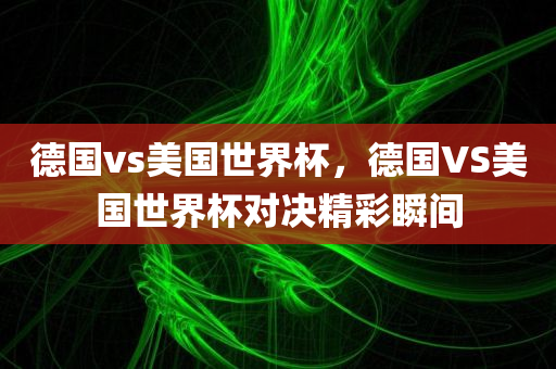 德国vs美国世界杯，德国VS美国世界杯对决精彩瞬间