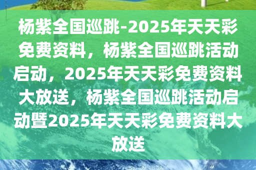 杨紫全国巡跳-2025年天天彩免费资料，杨紫全国巡跳活动启动，2025年天天彩免费资料大放送，杨紫全国巡跳活动启动暨2025年天天彩免费资料大放送