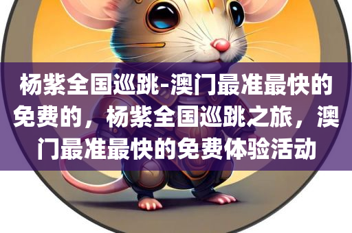 杨紫全国巡跳-澳门最准最快的免费的，杨紫全国巡跳之旅，澳门最准最快的免费体验活动