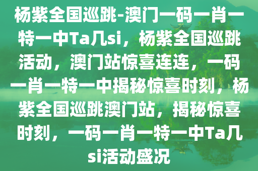 杨紫全国巡跳-澳门一码一肖一特一中Ta几si，杨紫全国巡跳活动，澳门站惊喜连连，一码一肖一特一中揭秘惊喜时刻，杨紫全国巡跳澳门站，揭秘惊喜时刻，一码一肖一特一中Ta几si活动盛况