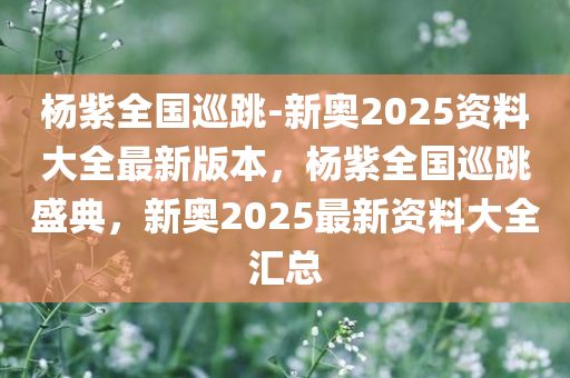 杨紫全国巡跳-新奥2025资料大全最新版本，杨紫全国巡跳盛典，新奥2025最新资料大全汇总，杨紫全国巡跳盛典与最新资料大全，新奥2025年度汇总揭秘