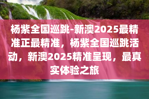 杨紫全国巡跳-新澳2025最精准正最精准，杨紫全国巡跳活动，新澳2025精准呈现，最真实体验之旅，杨紫全国巡跳活动，新澳2025精准之旅，真实体验呈现