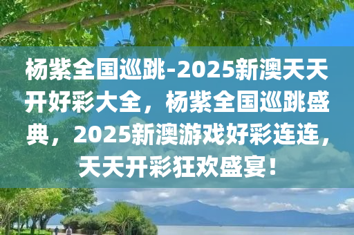杨紫全国巡跳-2025新澳天天开好彩大全，杨紫全国巡跳盛典，2025新澳游戏好彩连连，天天开彩狂欢盛宴！
