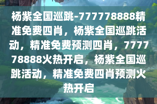 杨紫全国巡跳-777778888精准免费四肖，杨紫全国巡跳活动，精准免费预测四肖，777778888火热开启，杨紫全国巡跳活动，精准免费四肖预测火热开启