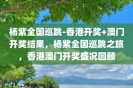 杨紫全国巡跳-香港开奖+澳门开奖结果，杨紫全国巡跳之旅，香港澳门开奖盛况回顾，杨紫全国巡跳之旅，香港澳门开奖盛况回顾与回顾