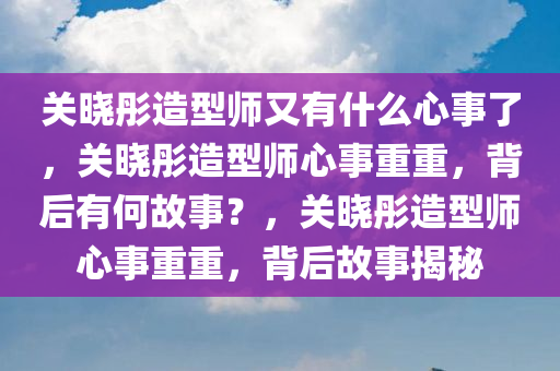 关晓彤造型师又有什么心事了，关晓彤造型师心事重重，背后有何故事？，关晓彤造型师心事重重，背后故事揭秘