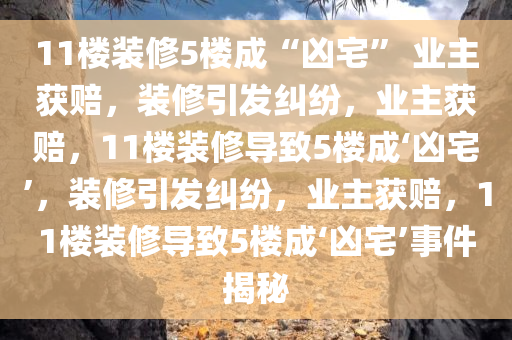 11楼装修5楼成“凶宅” 业主获赔，装修引发纠纷，业主获赔，11楼装修导致5楼成‘凶宅’，装修引发纠纷，业主获赔，11楼装修导致5楼成‘凶宅’事件揭秘