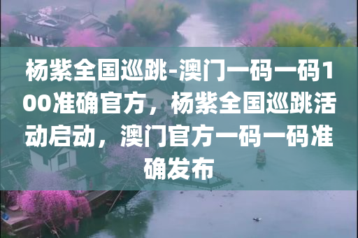 杨紫全国巡跳-澳门一码一码100准确官方，杨紫全国巡跳活动启动，澳门官方一码一码准确发布